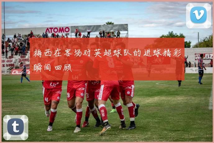 梅西在客场对英超球队的进球精彩瞬间回顾