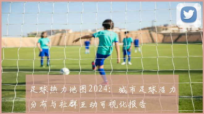 足球热力地图2024：城市足球活力分布与社群互动可视化报告