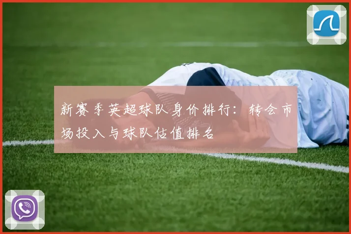 新赛季英超球队身价排行：转会市场投入与球队估值排名