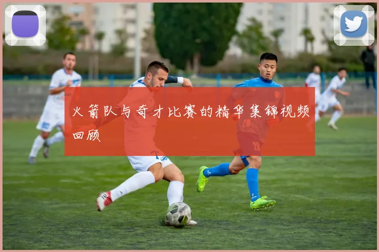 火箭队与奇才比赛的精华集锦视频回顾